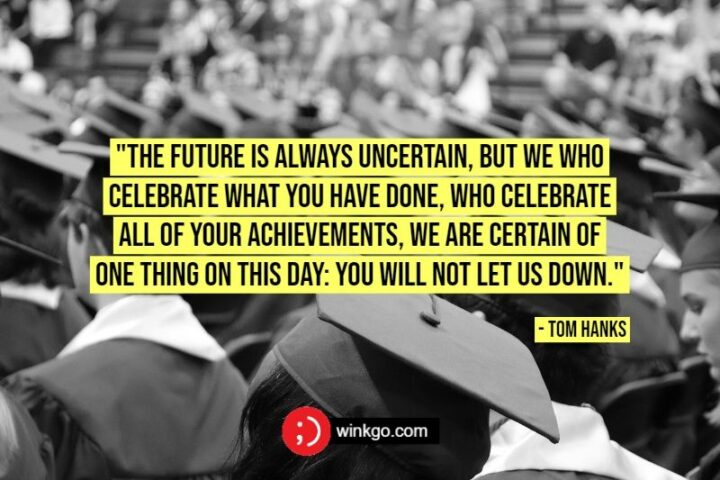 47 Graduation Quotes - "The future is always uncertain, but we who celebrate what you have done, who celebrate all of your achievements, we are certain of one thing on this day: You will not let us down." - Tom Hanks