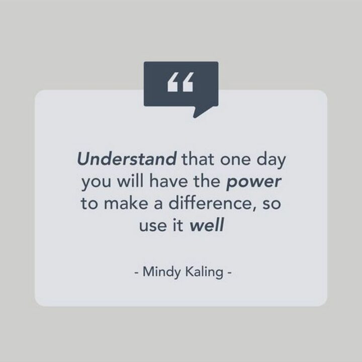 "Understand that one day you will have the power to make a difference, so use it well." - Mindy Kaling