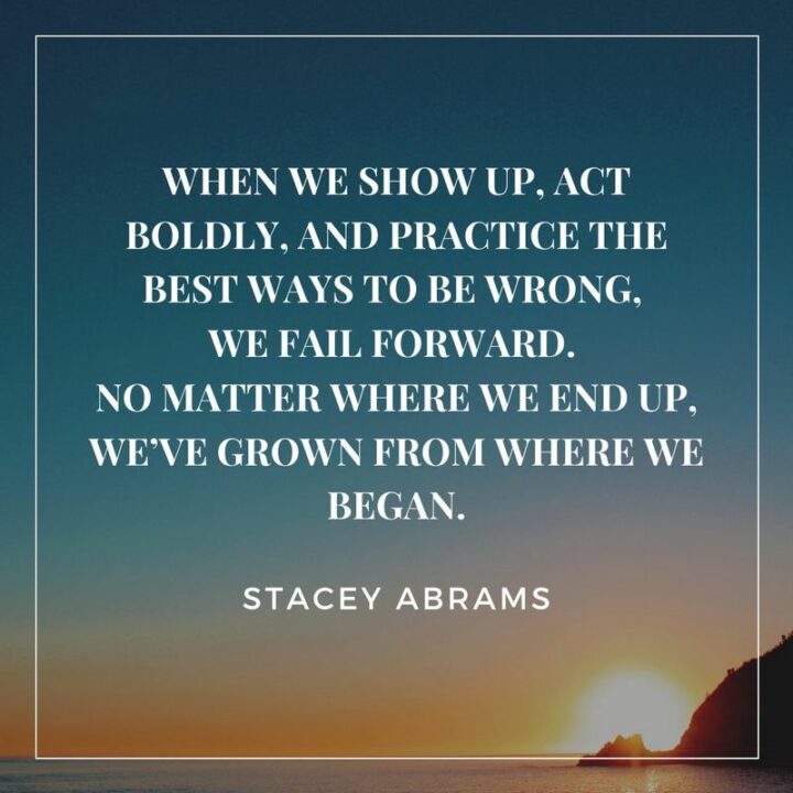 "When we show up, act boldly, and practice the best ways to be wrong, we fail forward. No matter where we end up, we’ve grown from where we began." - Stacey Abrams