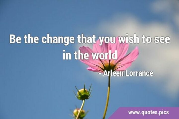 "Be the change that you wish to see in the world." - Arleen Lorrance