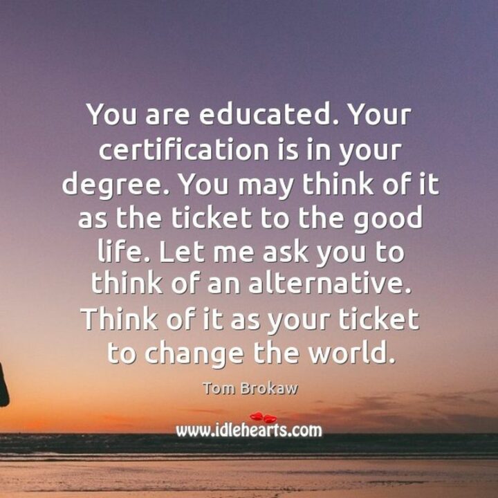 "You are educated. Your certification is in your degree. You may think of it as the ticket to the good life. Let me ask you to think of an alternative. Think of it as your ticket to change the world." - Tom Brokaw
