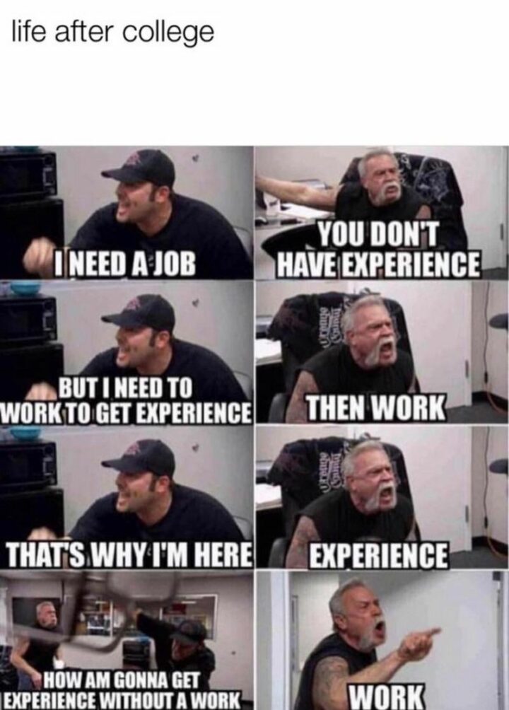 "Life after college: I need a job. You don't have experience. But I need to work to get experience. Then work. That's why I'm here. Experience. How am gonna get experience without work? Work."