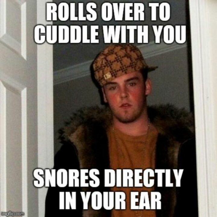 "Rolls over to cuddle with you. Snores directly in your ear."
