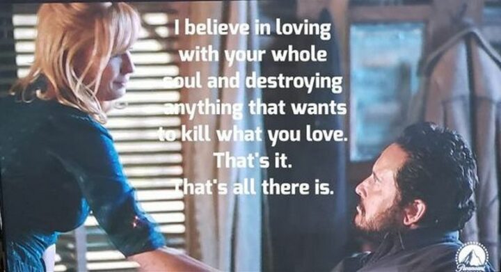 "I believe in loving with your whole soul and destroying and destroying anything that wants to kill what you love. That's it. That's all there is." - Beth Dutton, Yellowstone