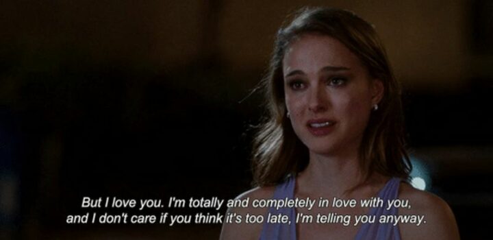 "But I love you. I’m totally and completely in love with you, and I don’t care if you think it’s too late. I’m telling you anyway." – No Strings Attached