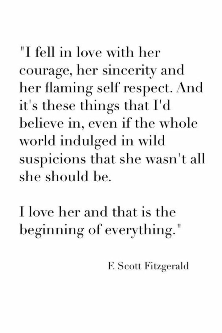 "I fell in love with her courage, her sincerity, and her flaming self-respect. And it’s these things I’d believe in, even if the whole world indulged in wild suspicions that she wasn’t all she should be. I love her and it is the beginning of everything." – F. Scott Fitzgerald