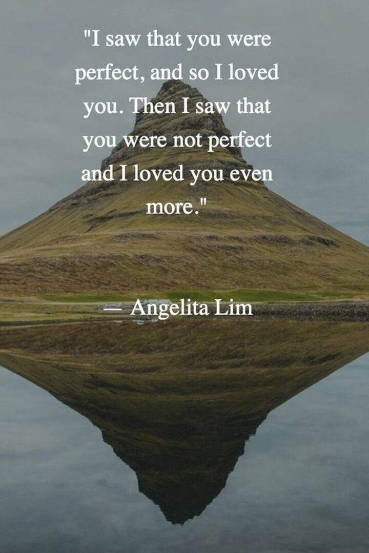 "I saw that you were perfect, and so I loved you. Then I saw that you were not perfect and I loved you even more." - Angelita Lim