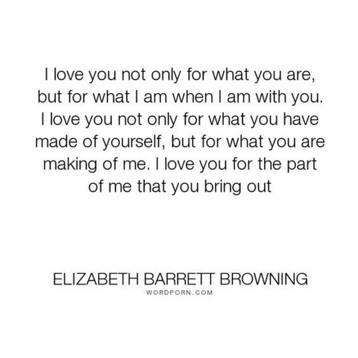 "I love you not only for what you are but for what I am when I am with you. I love you not only for what you have made of yourself but for what you are making of me. I love you for the part of me that you bring out." – Elizabeth Barrett Browning