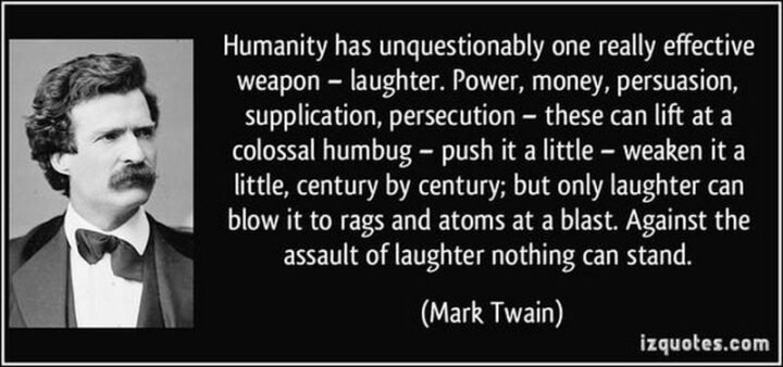 "[Humanity] has unquestionably one really effective weapon - laughter. Power, money, persuasion, supplication, persecution - these can lift at a colossal humbug - push it a little - weaken it a little, century by century, but only laughter can blow it to rags and atoms at a blast. Against the assault of laughter nothing can stand." - Mark Twain