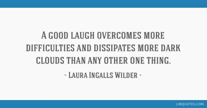 "A good laugh overcomes more difficulties and dissipates more dark clouds than any other one thing." - Laura Ingalls Wilder