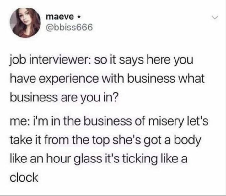 "Job interviewer: So it says here you have experience with business what business are you in? Me: I'm in the business of misery let's take it from the top she's got a body like an hourglass it's ticking like a clock."