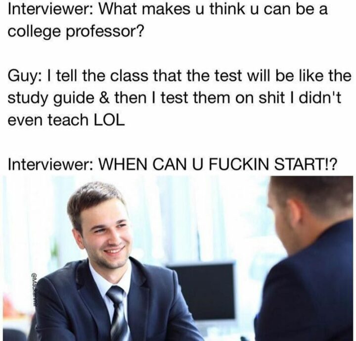 "Interviewer: What makes u think u can be a college professor? Guy: I tell the class that the test will be like the study guide and then I test them on [censored] I didn't even teach LOL. Interviewer: WHEN CAN U [censored] START!?"