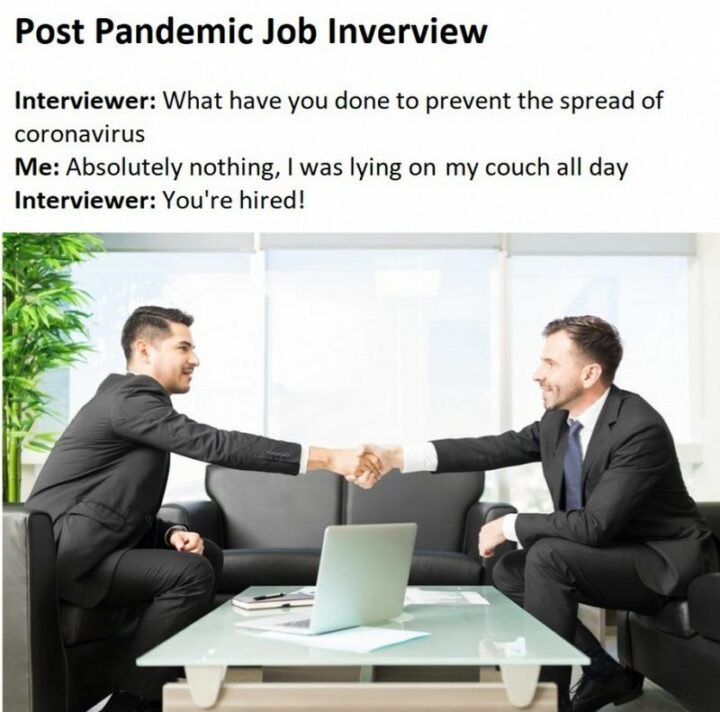 "Post pandemic job interview: Interviewer: What have you done to prevent the spread of coronavirus? Me: Absolutely nothing, I was lying on my couch all day. Interviewer: You're hired!"