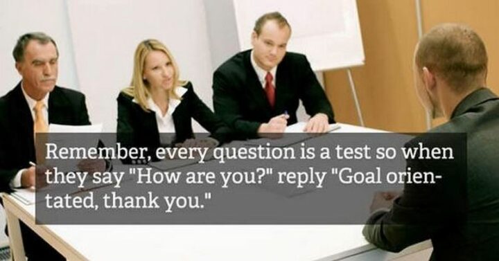 "Remember, every question is a test so when they say, How are you? reply Goal-oriented, thank you."
