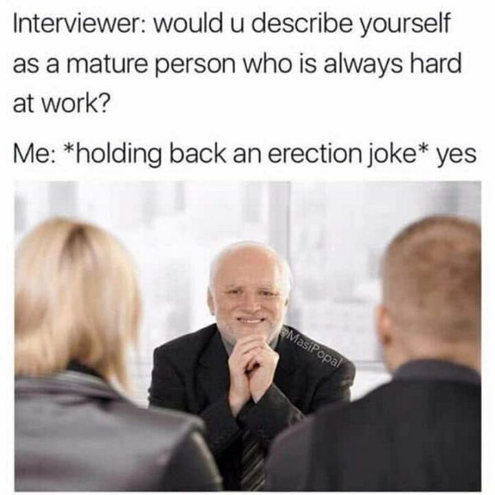 "Interviewer: Would u describe yourself as a mature person who is always hard at work? Me: *holding back an erection joke* yes."