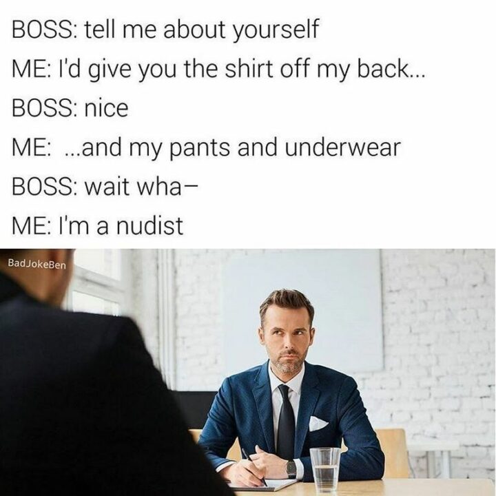 "Boss: Tell me about yourself. Me: I'd give you the shirt off my back...Boss: Nice. Me:...And my pants and underwear. Boss: Wait what. Me: I'm a nudist."