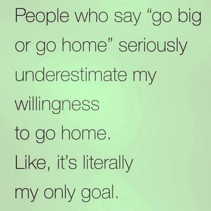 "People who say 'go big or go home' seriously underestimate my willingness to go home. Like, it's literally my only goal."