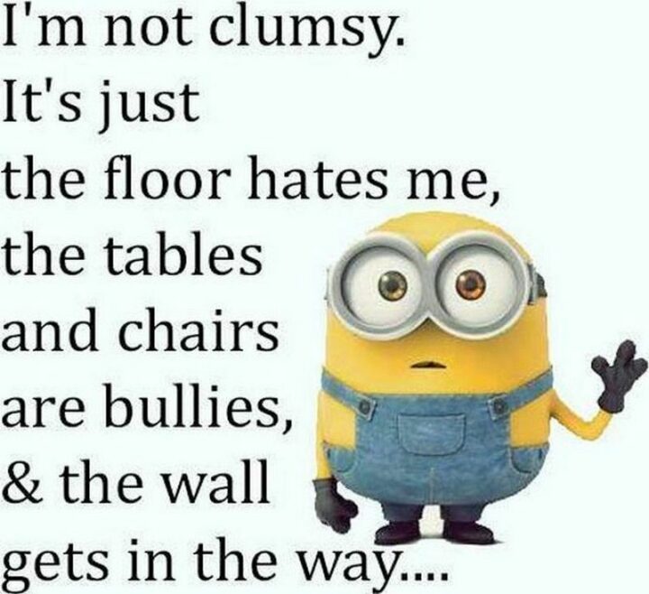 "I'm not clumsy. It's just the floor hates me, the tables and chairs are bullies, and the wall gets in the way..."