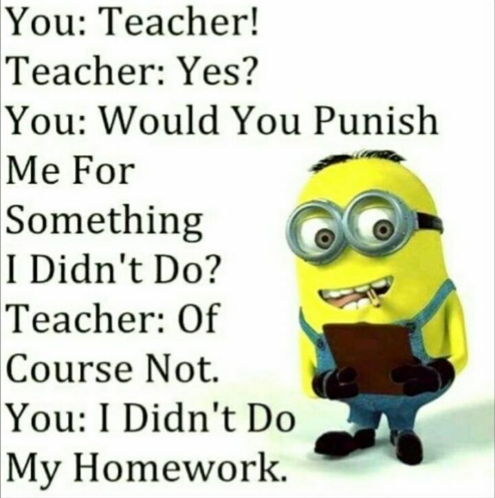 "You: Teacher! Teacher: Yes? You: Would you punish me for something I didn't do? Teacher: Of course not. You: I didn't do my homework."