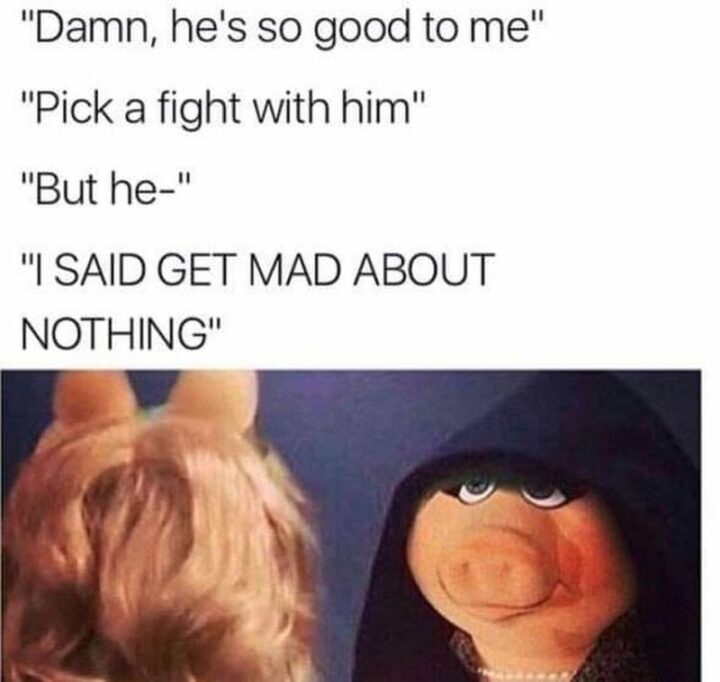 55 Relatable Memes - "Damn, he's so good to me. Pick a fight with him. But he-I said get mad about nothing."