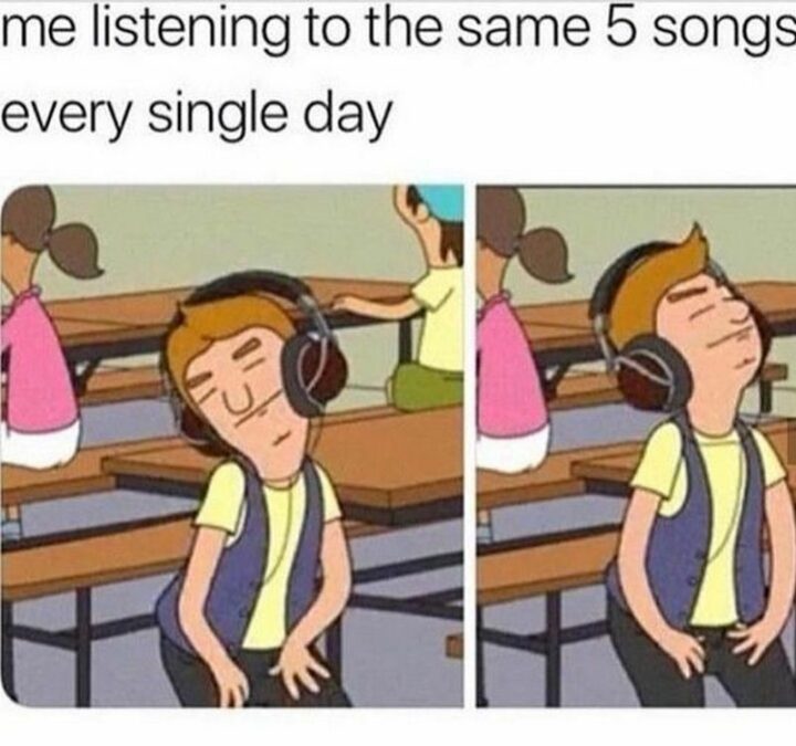 "Me listening to the same 5 songs every single day."