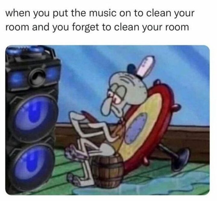 "When you put the music on to clean your room and you forget to clean your room."