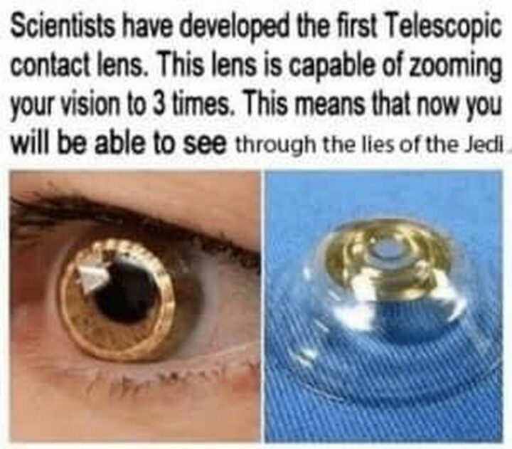 "Scientists have developed the first telescopic contact lens. This lens is capable of zooming your vision up to 3 times. This means that now you will be able to see through the lies of the Jedi."