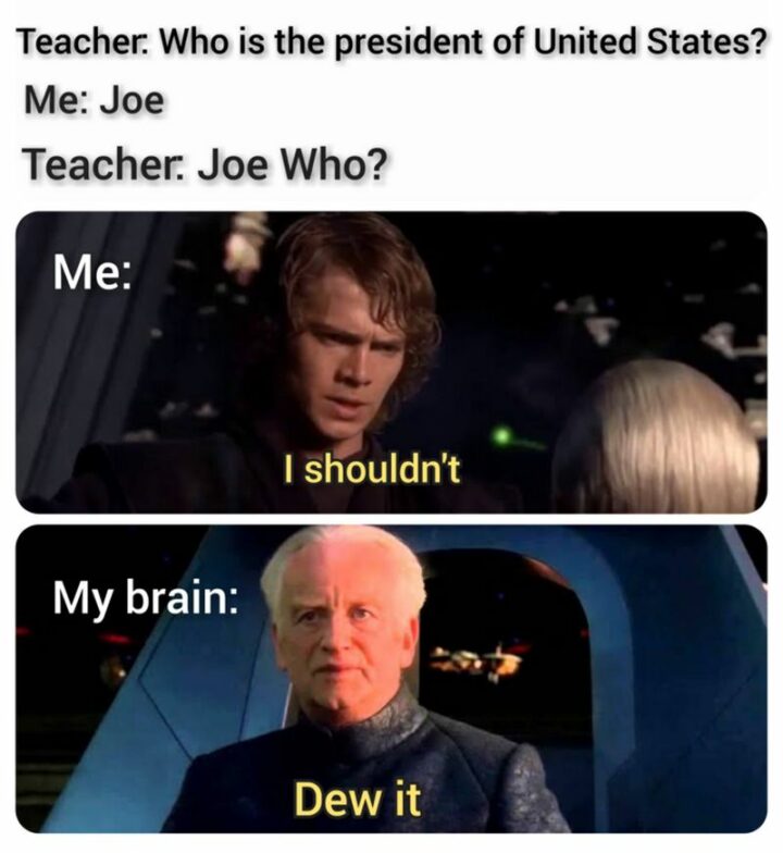 "Teacher: Who is the president of the United States? Me: Joe. Teacher. Joe Who? Me: I shouldn't. My brain: Dew it."