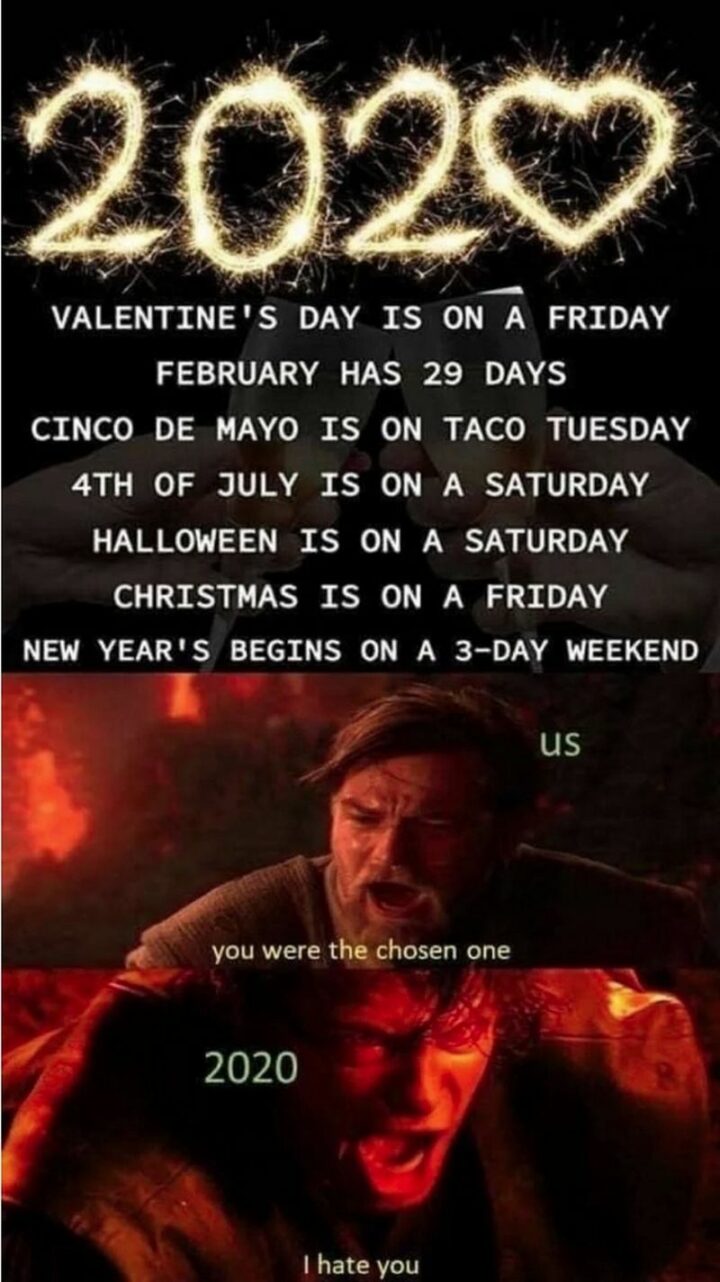 "2020: Valentine's Day is on a Friday. February has 29 days. Cinco de Mayo is on taco Tuesday. The 4th of July is on a Saturday. Halloween is on a Saturday. Christmas is on a Friday. New Year's begins on a 3 day weekend. Us: You were the chosen one. 2020: I hate you."