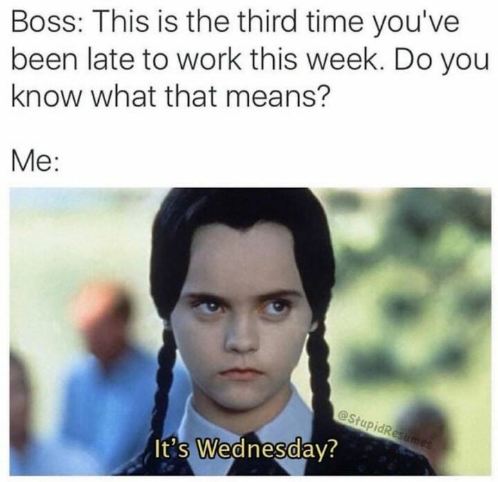 "Boss: This is the third time you've been late to work this week. Do you know what that means? Me: It's Wednesday?"