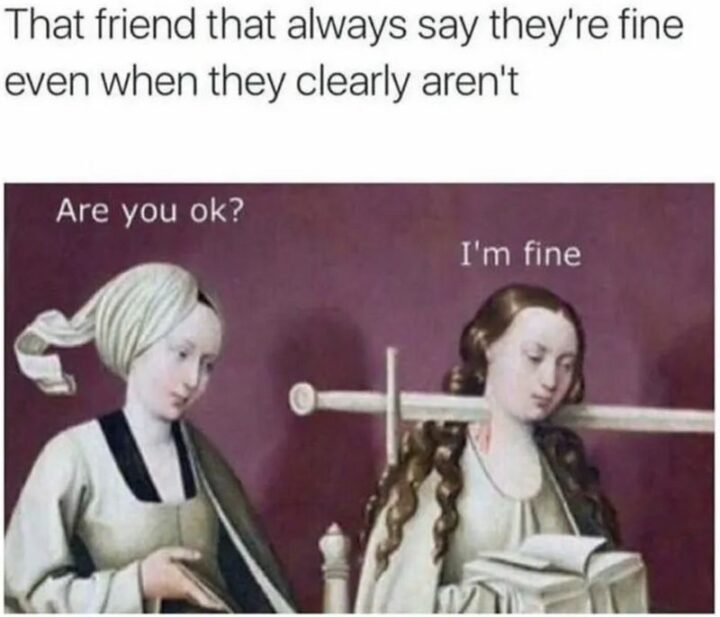 "That friend that always says they're fine even when they clearly aren't: Are you ok? I'm fine."
