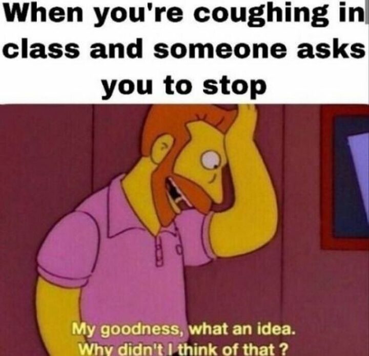 65 Funny Student Memes - "When you're coughing in class and someone asks you to stop: My goodness, what an idea. Why didn't I think of that?"