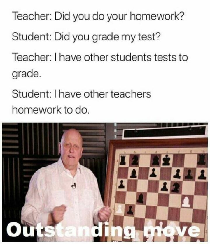65 Funny Student Memes - "Teacher: Did you do your homework? Student: Did you grade my test? Teacher: I have other students' tests to grade. Student: I have other teachers' homework to do. Oustanding move."