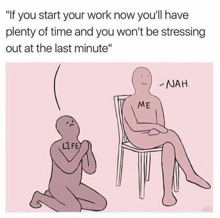 "Life: If you start your work now you'll have plenty of time and you won't be stressing out at the last minute. Me: Nah."