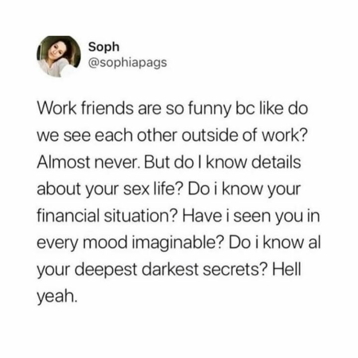 "Work friends are so funny because like do we see each other outside of work? Almost never. But do I know details about your sex life? Do I know your financial situation? Have I seen you in every mood imaginable? Do I know all your deepest darkest secrets? Hell yeah."