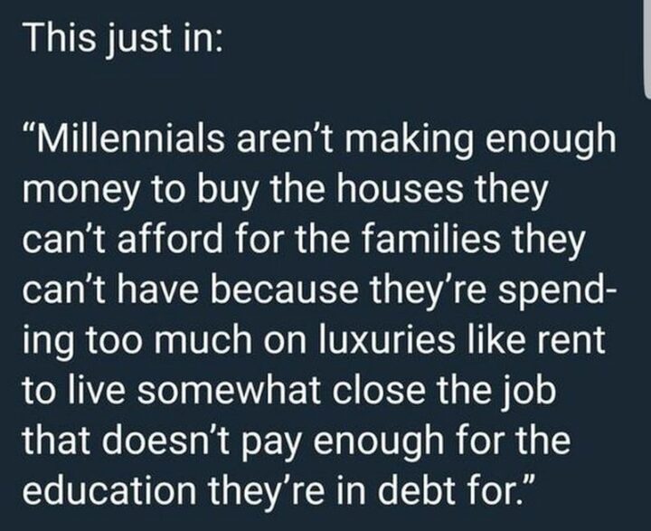 "This just in: Millennials aren't making enough money to buy the houses they can't afford for the families they can't have because they're spending too much on luxuries like rent to live somewhat close to the job that doesn't pay enough for the education they're in debt for."