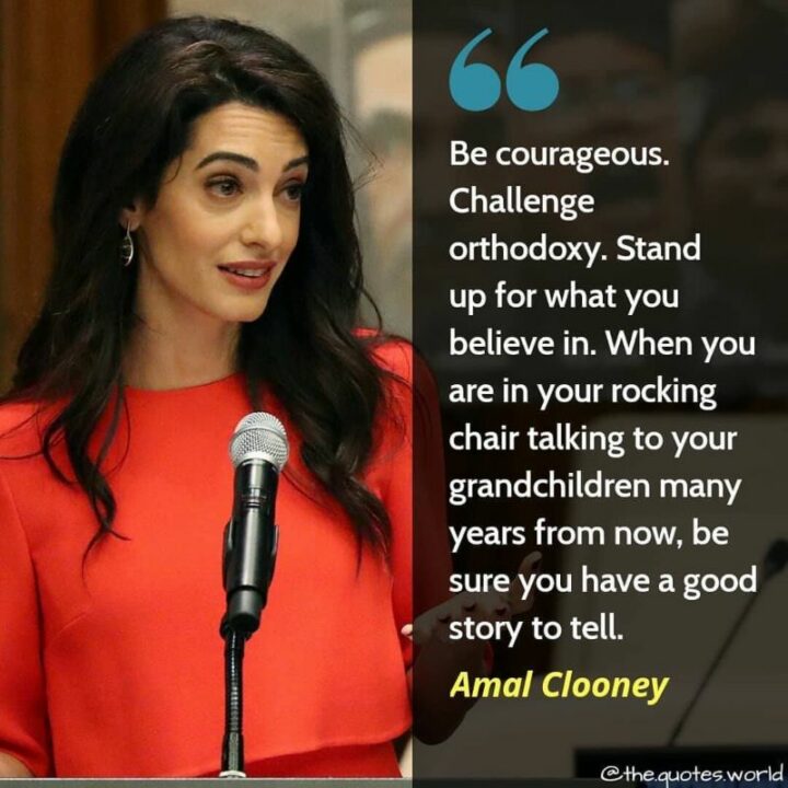 135 Deep Quotes About Life - "Be courageous. Challenge orthodoxy. Stand up for what you believe in. When you are in your rocking chair talking to your grandchildren many years from now, be sure you have a good story to tell." - Amal Clooney