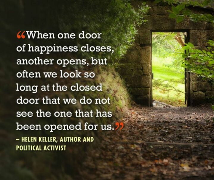 "When one door of happiness closes, another opens, but often we look so long at the closed door that we do not see the one that has been opened for us." - Helen Keller