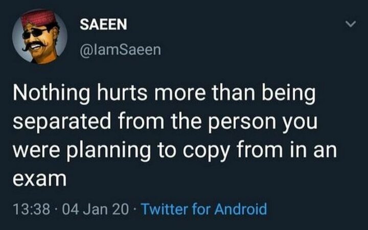 "Nothing hurts more than being separated from the person you were planning to copy from in an exam."