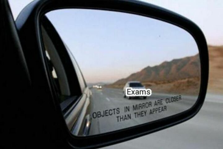 "Exams. Objects in the mirror are closer than they appear."