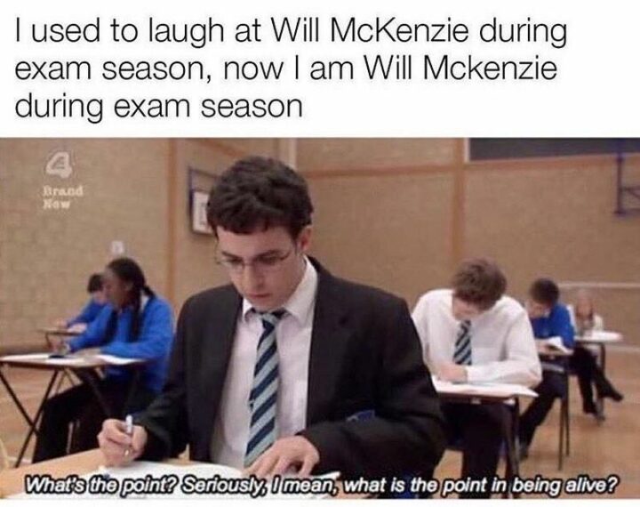 "I used to laugh at Will McKenzie during exam season, now I am Will McKenzie during exam season: What's the point? Seriously, I mean, what is the point in being alive?"