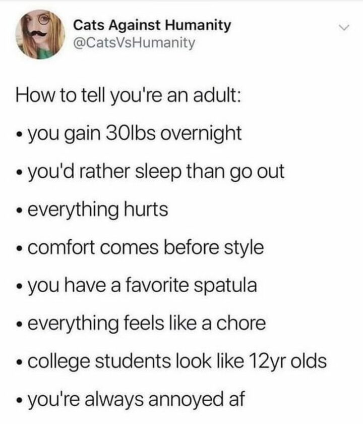 "How to tell you're an adult: You gain 30lbs overnight. You'd rather sleep than go out. Everything hurts. Comfort comes before style. You have a favorite spatula. Everything feels like a chore. College students look like 12-year-olds. You're always annoyed AF."