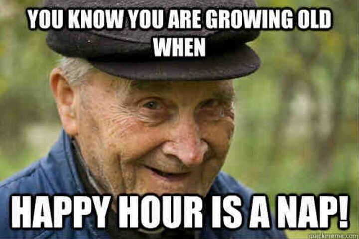 "You know you are growing old when happy hour is a nap!"