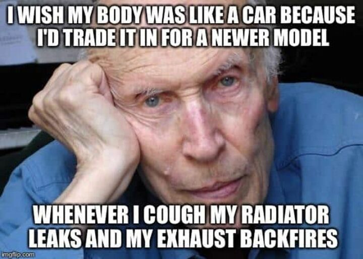 "I wish my body was like a car because I'd trade it in for a newer model. Whenever I cough my radiator leaks and my exhaust backfires."