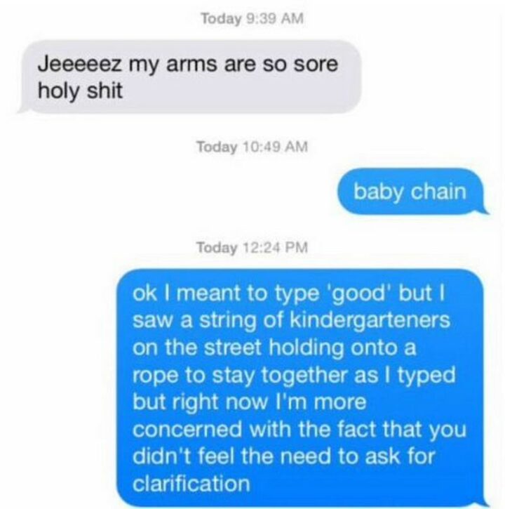 31 Funny Texts - "Jeez, my arms are so sore holy [censored]. Baby chain. Ok, I meant to type 'good' but I saw a string of kindergartners on the street holding onto a rope to stay together as I typed but right now I'm more concerned with the fact that you didn't feel the need to ask for clarification."