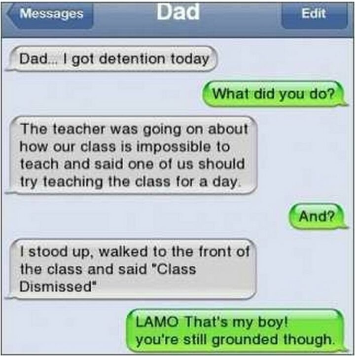 31 Funny Texts - "Dad...I got detention today. What did you do? The teacher was going on about how our class is impossible to teach and said one of us should try teaching the class for a day. And? I stood up, walked to the front of the class, and said 'Class dismissed.' LAMO That's my boy! You're still grounded though."