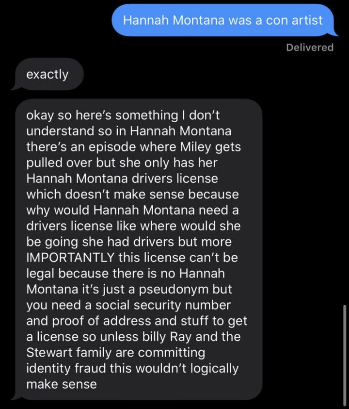 31 Funny Texts - "Hannah Montana was a con artist. Exactly. Okay so here's something I don't understand so in Hannah Montana there's an episode where Miley gets pulled over but she only has her Hannah Montana driver's license which doesn't make sense because why would Hannah Montana need a driver's license. Like where would be going she had a driver but more importantly, this license can't be legal because there is no Hannah Montana it's just a pseudonym but you need a social security number and proof of address and stuff to get a license so unless Billy Ray and Stewart family are committing identity fraud this wouldn't logically make sense."