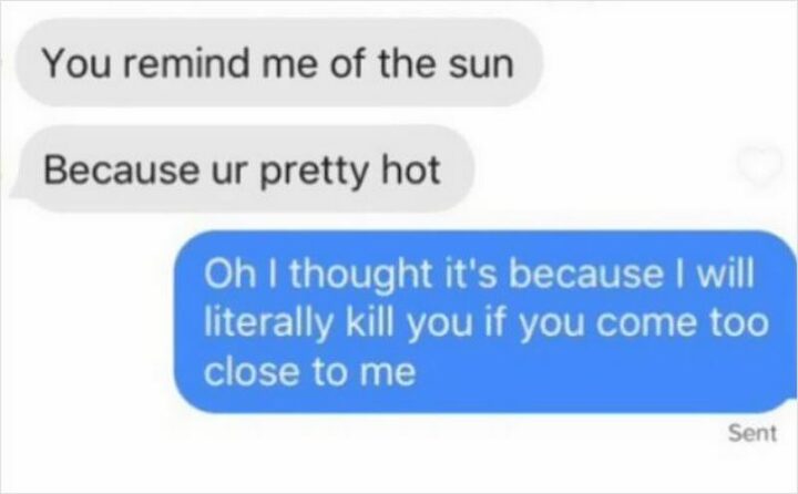 "You remind me of the sun because you're pretty hot. Oh, I thought it's because I will literally kill you if you come too close to me."