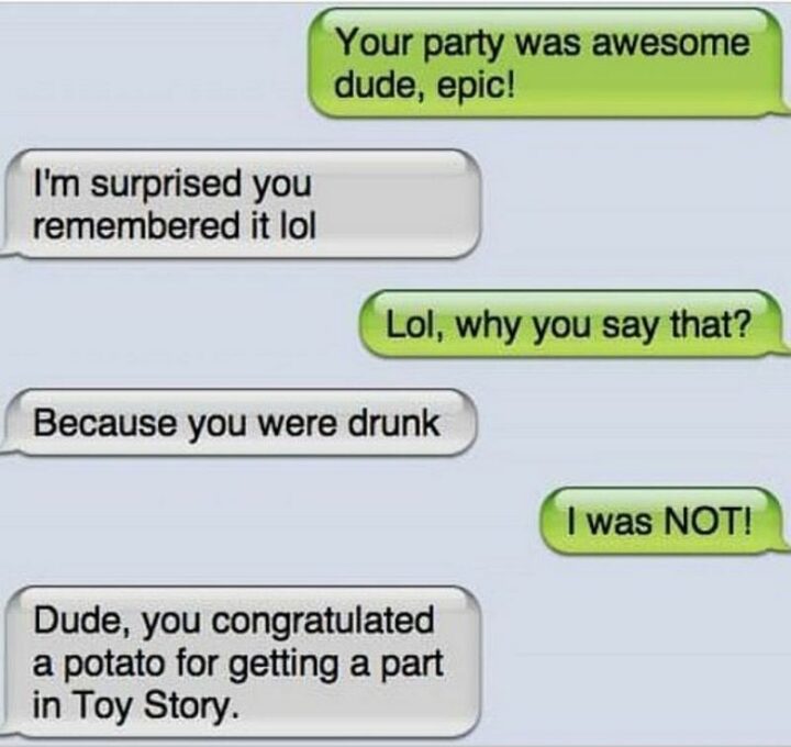 "Your party was awesome dude, epic! I'm surprised you remembered it lol. Lol, why do you say that? Because you were drunk. I was NOT! Dude, you congratulated a potato for getting a part in Toy Story."