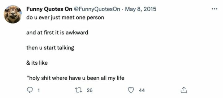 29 Funny Twitter Quotes - "Do u ever just meet one person and at first it is awkward then u start talking and it's like 'Holy [censored] where have u been all my life.'"